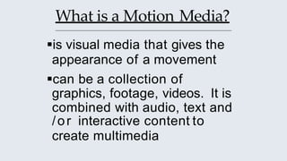 What is a Motion Media?
is visual media that gives the
appearance of a movement
can be a collection of
graphics, footage, videos. It is
combined with audio, text and
/or interactive content to
create multimedia
 
