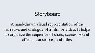 Storyboard
A hand-drawn visual representation of the
narrative and dialogue of a film or video. It helps
to organize the sequence of shots, scenes, sound
effects, transitions, and titles.
 