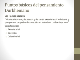 Puntos básicos del pensamiento
Durkheniano
Los Hechos Sociales
"Modos de actuar, de pensar y de sentir exteriores al individuo, y
que poseen un poder de coerción en virtud del cual se imponen".
Características
o Exterioridad
o Coerción
o Colectividad
 