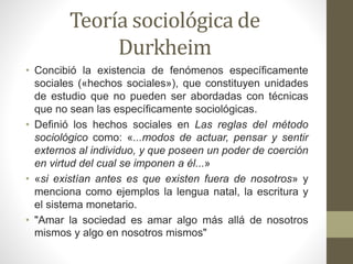 Teoría sociológica de
Durkheim
• Concibió la existencia de fenómenos específicamente
sociales («hechos sociales»), que constituyen unidades
de estudio que no pueden ser abordadas con técnicas
que no sean las específicamente sociológicas.
• Definió los hechos sociales en Las reglas del método
sociológico como: «...modos de actuar, pensar y sentir
externos al individuo, y que poseen un poder de coerción
en virtud del cual se imponen a él...»
• «si existían antes es que existen fuera de nosotros» y
menciona como ejemplos la lengua natal, la escritura y
el sistema monetario.
• "Amar la sociedad es amar algo más allá de nosotros
mismos y algo en nosotros mismos"
 