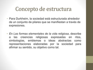 Concepto de estructura
• Para Durkheim, la sociedad está estructurada alrededor
de un conjunto de pilares que se manifiestan a través de
expresiones.
• En Las formas elementales de la vida religiosa, describe
a las creencias religiosas expresadas en ritos,
simbologías, emblemas o ideas abstractas como
representaciones elaboradas por la sociedad para
afirmar su sentido, su objetivo como tal.
 