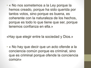 • « No nos sometemos a la Ley porque la
hemos creado, porque ha sido querida por
tantos votos, sino porque es buena, es
coherente con la naturaleza de los hechos,
porque es todo lo que tiene que ser, porque
tenemos confianza en ella.»
«Hay que elegir entre la sociedad y Dios.»
• « No hay que decir que un acto ofende a la
conciencia común porque es criminal, sino
que es criminal porque ofende la conciencia
común»
 