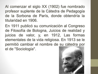 Al comenzar el siglo XX (1902) fue nombrado
profesor suplente de la Cátedra de Pedagogía
de la Sorbona de París, donde obtendría la
titularidad en 1906.
En 1911 publicó su comunicación al Congreso
de Filosofía de Bologna, Juicios de realidad y
juicios de valor, y, en 1912, Las formas
elementales de la vida religiosa. En 1913 se le
permitió cambiar el nombre de su cátedra por
el de "Sociología".
 