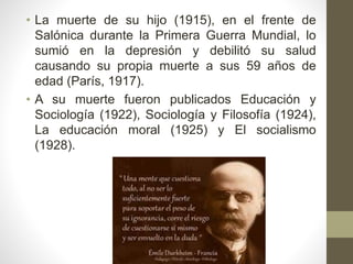 • La muerte de su hijo (1915), en el frente de
Salónica durante la Primera Guerra Mundial, lo
sumió en la depresión y debilitó su salud
causando su propia muerte a sus 59 años de
edad (París, 1917).
• A su muerte fueron publicados Educación y
Sociología (1922), Sociología y Filosofía (1924),
La educación moral (1925) y El socialismo
(1928).
 