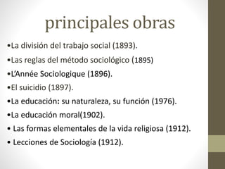 principales obras
•La división del trabajo social (1893).
•Las reglas del método sociológico (1895)
•L’Année Sociologique (1896).
•El suicidio (1897).
•La educación: su naturaleza, su función (1976).
•La educación moral(1902).
• Las formas elementales de la vida religiosa (1912).
• Lecciones de Sociología (1912).
 