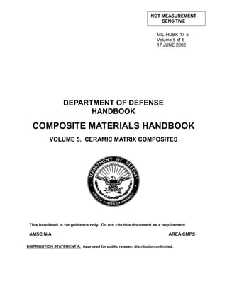 NOT MEASUREMENT
                                                                      SENSITIVE


                                                                     MIL-HDBK-17-5
                                                                     Volume 5 of 5
                                                                     17 JUNE 2002




                   DEPARTMENT OF DEFENSE
                         HANDBOOK

   COMPOSITE MATERIALS HANDBOOK
            VOLUME 5. CERAMIC MATRIX COMPOSITES




 This handbook is for guidance only. Do not cite this document as a requirement.

 AMSC N/A                                                                  AREA CMPS

DISTRIBUTION STATEMENT A. Approved for public release; distribution unlimited.
 