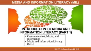 INTRODUCTION TO MEDIA AND
INFORMATION LITERACY (PART 1)
• Communication, Media, and
Information
• Media and Information Literacy
(MIL)
MIL PPT 01, Revised: June 11, 2017
MEDIA AND INFORMATION LITERACY (MIL)
 