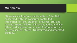 Multimedia
“Dave Marshall defines multimedia as “the field
concerned with the computer-controlled
integration of text, graphics, drawings, still and
moving images (video), animation, audio, and any
other media where every type of information can
be represented, stored, transmitted and processed
digitally.”
 