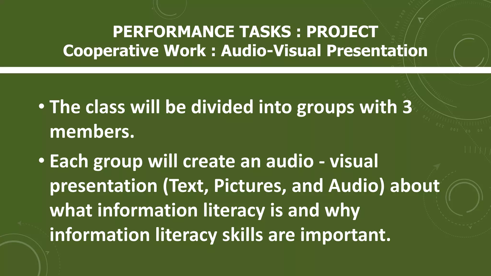 • The class will be divided into groups with 3
members.
• Each group will create an audio - visual
presentation (Text, Pictures, and Audio) about
what information literacy is and why
information literacy skills are important.
PERFORMANCE TASKS : PROJECT
Cooperative Work : Audio-Visual Presentation
 