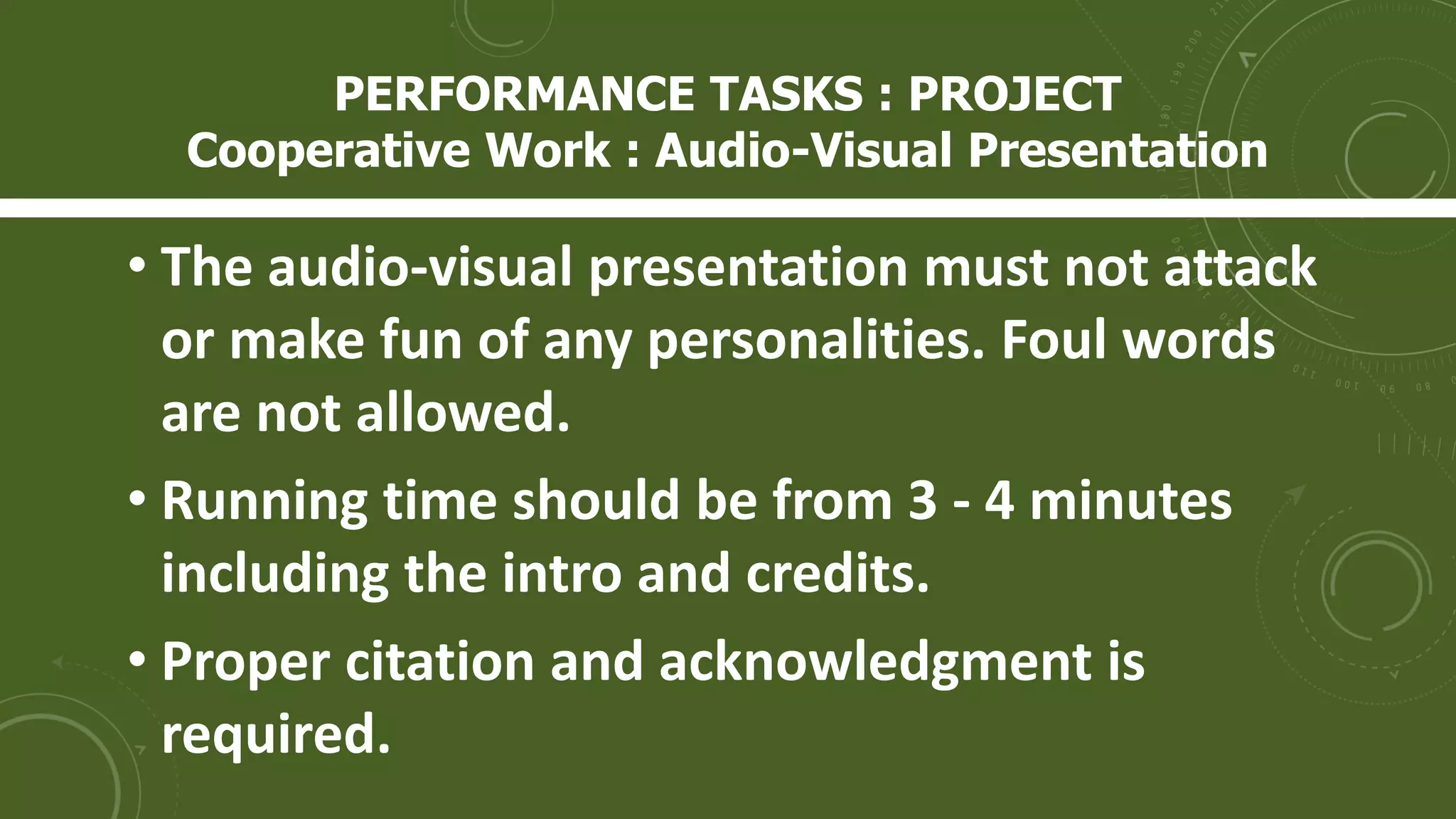 • The audio-visual presentation must not attack
or make fun of any personalities. Foul words
are not allowed.
• Running time should be from 3 - 4 minutes
including the intro and credits.
• Proper citation and acknowledgment is
required.
PERFORMANCE TASKS : PROJECT
Cooperative Work : Audio-Visual Presentation
 