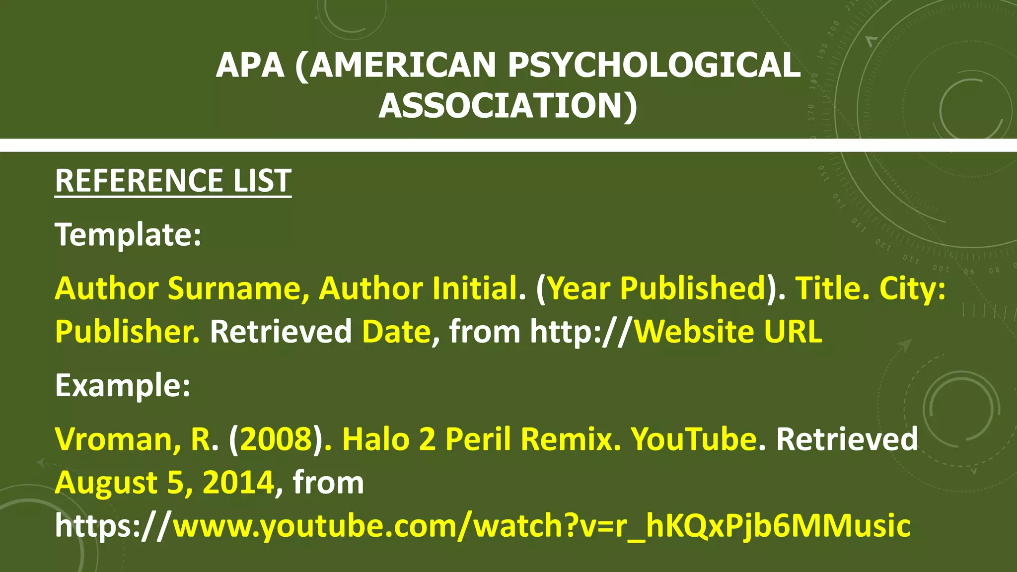 APA (AMERICAN PSYCHOLOGICAL
ASSOCIATION)
REFERENCE LIST
Template:
Author Surname, Author Initial. (Year Published). Title. City:
Publisher. Retrieved Date, from http://Website URL
Example:
Vroman, R. (2008). Halo 2 Peril Remix. YouTube. Retrieved
August 5, 2014, from
https://www.youtube.com/watch?v=r_hKQxPjb6MMusic
 