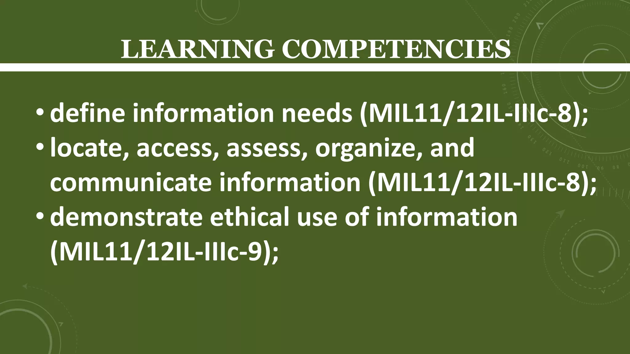 LEARNING COMPETENCIES
Learners will be able to…
• define information literacy (SSHS);
• identify and explain the components of
information literacy (SSHS);
• define information needs (MIL11/12IL-IIIc-8);
• locate, access, assess, organize, and communicate
information (MIL11/12IL-IIIc-8);
 
