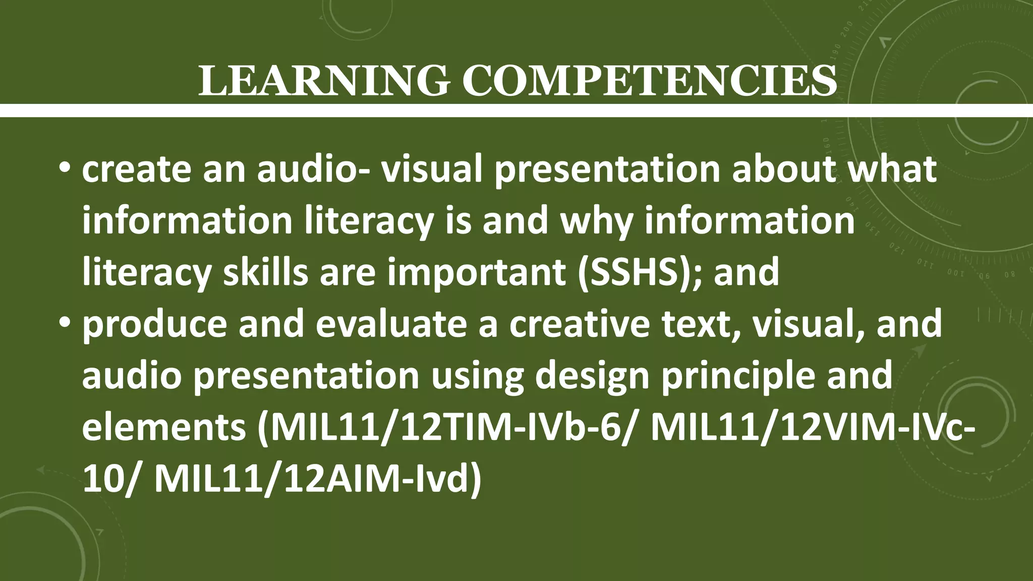 LEARNING COMPETENCIES
Learners will be able to
• demonstrate ethical use of information
(MIL11/12IL-IIIc-9);
• produce and evaluate a creative text, visual, and
audio based presentation using design principle
and elements (MIL11/12TIM-IVb-6/
MIL11/12VIM-IVc-10/ MIL11/12AIM-Ivd)
 