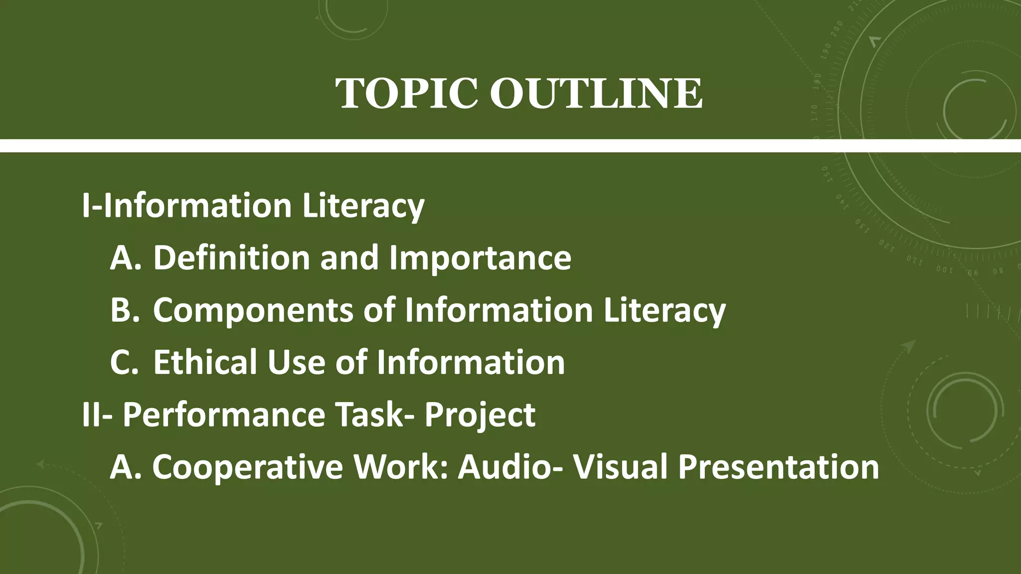 TOPIC OUTLINE
I- Information Literacy
A. Definition and Importance
B. Components of Information Literacy
C. Ethical Use of Information
D. Performance Task- Project
1. Cooperative Learning: Audio- Visual
Presentation
 