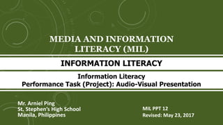 MEDIA AND INFORMATION
LITERACY (MIL)
Mr. Arniel Ping
St. Stephen’s High School
Manila, Philippines
INFORMATION LITERACY
MIL PPT 12
Revised: June 11, 2017
Information Literacy
Performance Task (Project): Audio-Visual Presentation
 