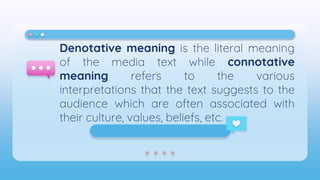Denotative meaning is the literal meaning
of the media text while connotative
meaning refers to the various
interpretations that the text suggests to the
audience which are often associated with
their culture, values, beliefs, etc.
 
