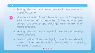  Setting refers to the time and place of the narrative or
a specific scene.
 Mise en scene is a French term that means “everything
within the frame”. It describes all the features (set
design, costume, props, staging) within a frame of
media products.
 Acting refers to the portrayal of the actors in creating
media products.
 Color considerations are highly connotative when it
comes to interpretations. It is also usually associated
with cultural aspects.
 
