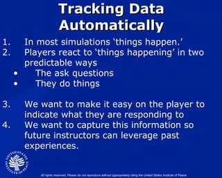 Tracking Data Automatically In most simulations ‘things happen.’ Players react to ‘things happening’ in two predictable ways The ask questions They do things We want to make it easy on the player to indicate what they are responding to We want to capture this information so future instructors can leverage past experiences. 