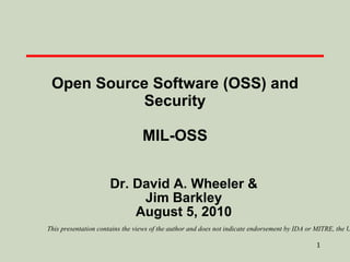 Open Source Software (OSS) and Security MIL-OSS Dr. David A. Wheeler & Jim Barkley August 5, 2010 This presentation contains the views of the author and does not indicate endorsement by IDA or MITRE, the U.S. government, or the U.S. Department of Defense. 