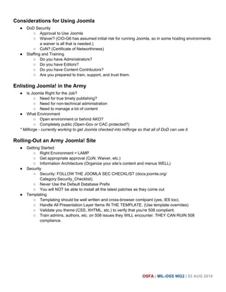 Considerations for Using Joomla
  ●   DoD Security
         ○ Approval to Use Joomla
         ○ Waiver? (CIO-G6 has assumed initial risk for running Joomla, so in some hosting environments
              a waiver is all that is needed.)
         ○ CoN? (Certificate of Networthiness)
  ●   Staffing and Training
         ○ Do you have Administrators?
         ○ Do you have Editors?
         ○ Do you have Content Contributors?
         ○ Are you prepared to train, support, and trust them.

Enlisting Joomla! in the Army
  ●  Is Joomla Right for the Job?
          ○ Need for true timely publishing?
          ○ Need for non-technical administration
          ○ Need to manage a lot of content
  ● What Environment
          ○ Open environment or behind AKO?
          ○ Completely public (Open-Gov or CAC protected?)
  * Milforge - currently working to get Joomla checked into milforge so that all of DoD can use it.

Rolling-Out an Army Joomla! Site
  ●   Getting Started:
         ○ Right Environment = LAMP
         ○ Get appropriate approval (CoN, Waiver, etc.)
         ○ Information Architecture (Organize your site’s content and menus WELL)
  ●   Security
         ○ Security: FOLLOW THE JOOMLA SEC CHECKLIST (docs.joomla.org/
             Category:Security_Checklist).
         ○ Never Use the Default Database Prefix
         ○ You will NOT be able to install all the latest patches as they come out
  ●   Templating
         ○ Templating should be well written and cross-browser comlpiant (yes, IE6 too).
         ○ Handle All Presentation Layer Items IN THE TEMPLATE. (Use template overrides)
         ○ Validate you theme (CSS, XHTML, etc.) to verify that you’re 508 compliant.
         ○ Train admins, authors, etc. on 508 issues they WILL encounter. THEY CAN RUIN 508
             compliance.




                                                                        OSFA | MIL-OSS WG2 | 03 AUG 2010
 