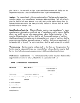 plus 1/8 inch. The core shall be rigid to prevent distortion of the roll during use and
shipment conditions. Each roll shall be restrained to prevent unwinding.
Sealing – The material shall exhibit no delamination of the heat-sealed area when
sealed according to the manufacturer’s recommended conditions. Each roll of barrier
material shall include a tag secured to the roll core with the sealing instructions for
heat-sealing on continuous and jaw-type sealing equipment. The tag shall be visible
upon opening the unit package.
Identification of material – The specification number, type, manufacturer’s name,
manufacturer’s designation, month and year of manufacture, and lot number shall be
clearly and legibly marked using water-resistant ink on the backing surface of the
material. The color of the markings shall be red. This complete group of markings
shall be continuous lengthwise and the distance between groups of markings shall be
not greater than 6 inches. A complete group of markings shall appear once in each 12
inches of width of the roll. The letters and figures shall be not less than 1/8 inch high.
Workmanship – Barrier material surfaces shall be free from any foreign matter. The
barrier material edges shall be cut and trimmed of any selvage. Barrier material shall
be free from holes, tears, cuts, sharp creases, wrinkles, or other imperfections.
Performance requirements – The performance of the barrier materials shall meet the
requirements specified in table I, when tested in accordance with 4.6.
TABLE I. Performance requirements.
PROPERTY REQUIREMENT
TEST PARAGRAPH
REFERENCE
Seam Strength
1. As received material sealed
& tested:
a. At room temperature
(separation-inches)
b. At 100°F and at 160°F
(separation-inches)
No separationNo separationNo
separationNo separationNo separationNo
separation
4.6.2
3
 