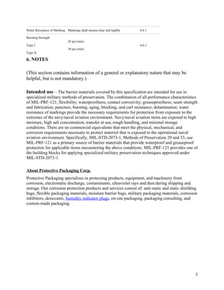 Water Resistance of Marking Markings shall remain clear and legible 4.6.1
Bursting Strength
Type I
Type II
45 psi (min)
30 psi (min)
4.6.1
6. NOTES
(This section contains information of a general or explanatory nature that may be
helpful, but is not mandatory.)
Intended use – The barrier materials covered by this specification are intended for use in
specialized military methods of preservation. The combination of all performance characteristics
of MIL-PRF-121; flexibility; waterproofness; contact corrosivity; greaseproofness; seam strength
and fabrication; puncture, bursting, aging, blocking, and curl resistance; delamination; water
resistance of markings provide the necessary requirements for protection from exposure to the
extremes of the navy/naval aviation environment. Navy/naval aviation items are exposed to high
moisture, high salt concentration, transfer at sea, rough handling, and minimal storage
conditions. There are no commercial equivalents that meet the physical, mechanical, and
corrosion requirements necessary to protect materiel that is exposed to the operational naval
aviation environment. Specifically, MIL-STD-2073-1, Methods of Preservation 20 and 33, use
MIL-PRF-121 as a primary source of barrier materials that provide waterproof and greaseproof
protection for applicable items encountering the above conditions. MIL-PRF-121 provides one of
the building blocks for applying specialized military preservation techniques approved under
MIL-STD-2073-1.
About Protective Packaging Corp.
Protective Packaging specializes in protecting products, equipment, and machinery from
corrosion, electrostatic discharge, contaminants, ultraviolet rays and dust during shipping and
storage. Our corrosion protection products and services consist of: anti-static and static shielding
bags, flexible packaging materials, moisture barrier bags, military packaging materials, corrosion
inhibitors, desiccants, humidity indicator plugs, on-site packaging, packaging consulting, and
custom-made packaging.
5
 