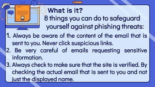 What is it?
8 things you can do to safeguard
yourself against phishing threats:
1. Always be aware of the content of the email that is
sent to you. Never click suspicious links.
2. Be very careful of emails requesting sensitive
information.
3. Always check to make sure that the site is verified. By
checking the actual email that is sent to you and not
just the displayed name.
 