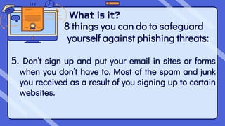 What is it?
8 things you can do to safeguard
yourself against phishing threats:
5. Don’t sign up and put your email in sites or forms
when you don’t have to. Most of the spam and junk
you received as a result of you signing up to certain
websites.
 