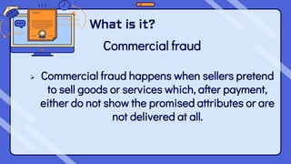 What is it?
Commercial fraud
 Commercial fraud happens when sellers pretend
to sell goods or services which, after payment,
either do not show the promised attributes or are
not delivered at all.
 