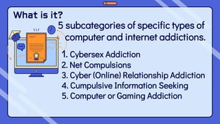 What is it?
5 subcategories of specific types of
computer and internet addictions.
1. Cybersex Addiction
2. Net Compulsions
3. Cyber (Online) Relationship Addiction
4. Cumpulsive Information Seeking
5. Computer or Gaming Addiction
 