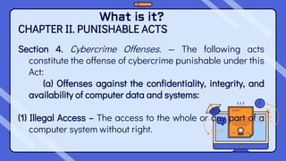 What is it?
CHAPTER II. PUNISHABLE ACTS
Section 4. Cybercrime Offenses. — The following acts
constitute the offense of cybercrime punishable under this
Act:
(a) Offenses against the confidentiality, integrity, and
availability of computer data and systems:
(1) Illegal Access – The access to the whole or any part of a
computer system without right.
 