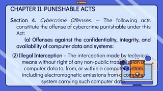 CHAPTER II. PUNISHABLE ACTS
Section 4. Cybercrime Offenses. — The following acts
constitute the offense of cybercrime punishable under this
Act:
(a) Offenses against the confidentiality, integrity, and
availability of computer data and systems:
(2) Illegal Interception – The interception made by technical
means without right of any non-public transmission of
computer data to, from, or within a computer system
including electromagnetic emissions from a computer
system carrying such computer data.
 