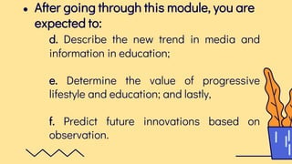 ● After going through this module, you are
expected to:
d. Describe the new trend in media and
information in education;
e. Determine the value of progressive
lifestyle and education; and lastly,
f. Predict future innovations based on
observation.
 