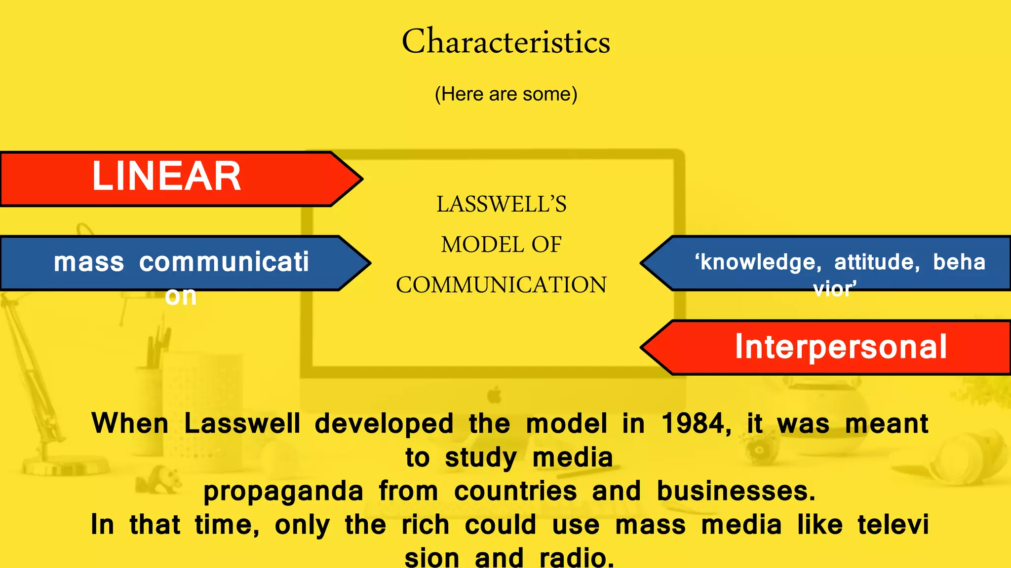 Characteristics
(Here are some)
LINEAR
mass communicati
on
Interpersonal
‘knowledge, attitude, beha
vior’
When Lasswell developed the model in 1984, it was meant
to study media
propaganda from countries and businesses.
In that time, only the rich could use mass media like televi
sion and radio.
LASSWELL’S
MODEL OF
COMMUNICATION
 