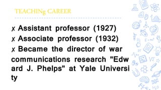 TEACHINg CAREER
✘ Assistant professor (1927)
✘ Associate professor (1932)
✘ Became the director of war
communications research "Edw
ard J. Phelps" at Yale Universi
ty
 