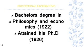 EDUCATIONAL BACKGROUND
✘ Bachelors degree in
✘ Philosophy and econo
mics (1922)
✘ Attained his Ph.D
(1926)
6
 