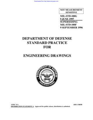 MIL-STD-100G
9 JUNE 1997
SUPERSEDING
MIL-STD-100F
9 SEPTEMBER 1996
DEPARTMENT OF DEFENSE
STANDARD PRACTICE
FOR
ENGINEERING DRAWINGS
AMSC N/A AREA DRPR
DISTRIBUTION STATEMENT A. Approved for public release; distribution is unlimited.
NOT MEASUREMENT
SENSITIVE
Downloaded from http://www.everyspec.com
 