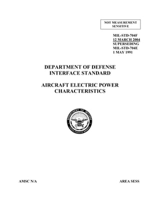 MIL-STD-704F
12 MARCH 2004
SUPERSEDING
MIL-STD-704E
1 MAY 1991
DEPARTMENT OF DEFENSE
INTERFACE STANDARD
AIRCRAFT ELECTRIC POWER
CHARACTERISTICS
AMSC N/A AREA SESS
NOT MEASUREMENT
SENSITIVE
 