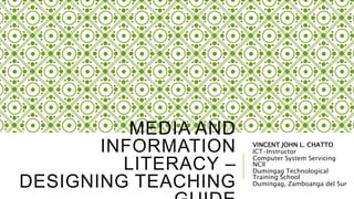 MEDIA AND
INFORMATION
LITERACY –
DESIGNING TEACHING
VINCENT JOHN L. CHATTO
ICT-Instructor
Computer System Servicing
NCII
Dumingag Technological
Training School
Dumingag, Zamboanga del Sur
 