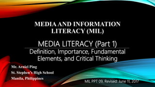 MEDIAAND INFORMATION
LITERACY (MIL)
Mr. Arniel Ping
St. Stephen’s High School
Manila, Philippines
MEDIA LITERACY (Part 1)
Definition, Importance, Fundamental
Elements, and Critical Thinking
MIL PPT 09, Revised: June 11, 2017
 