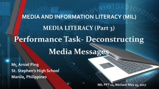 MEDIA AND INFORMATION LITERACY (MIL)
Mr. Arniel Ping
St. Stephen’s High School
Manila, Philippines
MEDIA LITERACY (Part 3)
Performance Task- Deconstructing
Media Messages
MIL PPT 11, Revised: June 11, 2017
 