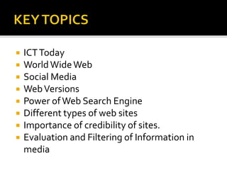  ICTToday
 WorldWideWeb
 Social Media
 WebVersions
 Power ofWeb Search Engine
 Different types of web sites
 Importance of credibility of sites.
 Evaluation and Filtering of Information in
media
 