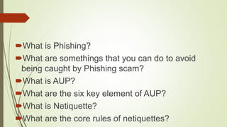 What is Phishing?
What are somethings that you can do to avoid
being caught by Phishing scam?
What is AUP?
What are the six key element of AUP?
What is Netiquette?
What are the core rules of netiquettes?
 