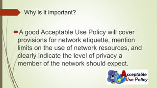 Why is it important?
A good Acceptable Use Policy will cover
provisions for network etiquette, mention
limits on the use of network resources, and
clearly indicate the level of privacy a
member of the network should expect.
 