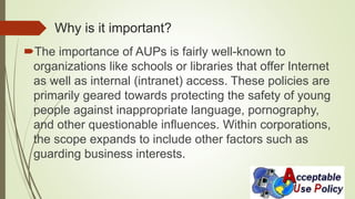 Why is it important?
The importance of AUPs is fairly well-known to
organizations like schools or libraries that offer Internet
as well as internal (intranet) access. These policies are
primarily geared towards protecting the safety of young
people against inappropriate language, pornography,
and other questionable influences. Within corporations,
the scope expands to include other factors such as
guarding business interests.
 