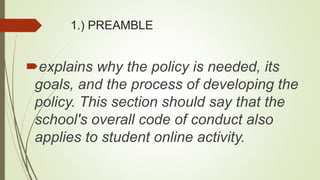 1.) PREAMBLE
explains why the policy is needed, its
goals, and the process of developing the
policy. This section should say that the
school's overall code of conduct also
applies to student online activity.
 
