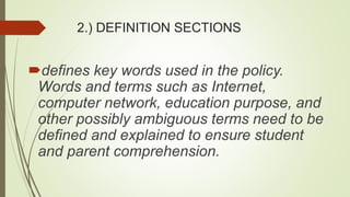 2.) DEFINITION SECTIONS
defines key words used in the policy.
Words and terms such as Internet,
computer network, education purpose, and
other possibly ambiguous terms need to be
defined and explained to ensure student
and parent comprehension.
 