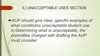 5.) UNACCEPTABLE USES SECTION
AUP should give clear, specific examples of
what constitutes unacceptable student use.
In determining what is unacceptable, the
committee charged with drafting the AUP
must consider
 