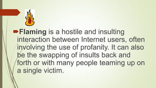 Flaming is a hostile and insulting
interaction between Internet users, often
involving the use of profanity. It can also
be the swapping of insults back and
forth or with many people teaming up on
a single victim.
 