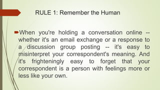 RULE 1: Remember the Human
When you're holding a conversation online --
whether it's an email exchange or a response to
a discussion group posting -- it's easy to
misinterpret your correspondent's meaning. And
it's frighteningly easy to forget that your
correspondent is a person with feelings more or
less like your own.
 